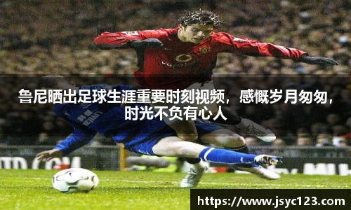 鲁尼晒出足球生涯重要时刻视频，感慨岁月匆匆，时光不负有心人