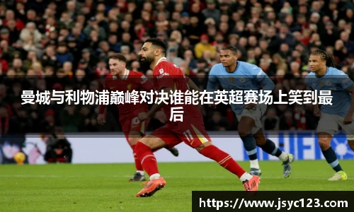 曼城与利物浦巅峰对决谁能在英超赛场上笑到最后