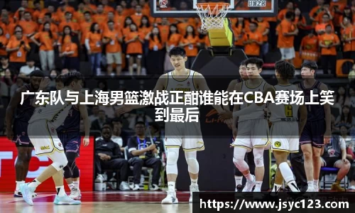 广东队与上海男篮激战正酣谁能在CBA赛场上笑到最后
