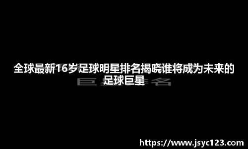 全球最新16岁足球明星排名揭晓谁将成为未来的足球巨星
